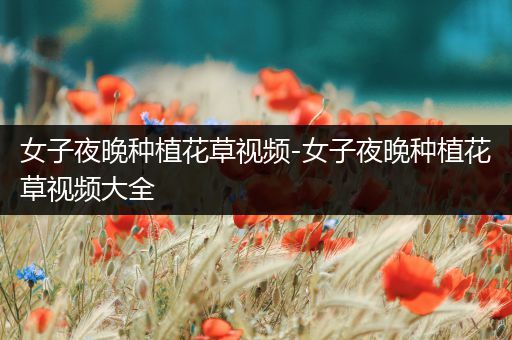 女子夜晚种植花草视频-女子夜晚种植花草视频大全
