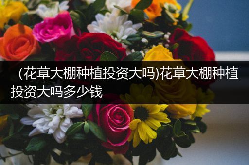 （花草大棚种植投资大吗)花草大棚种植投资大吗多少钱