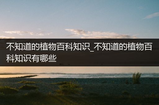 不知道的植物百科知识_不知道的植物百科知识有哪些