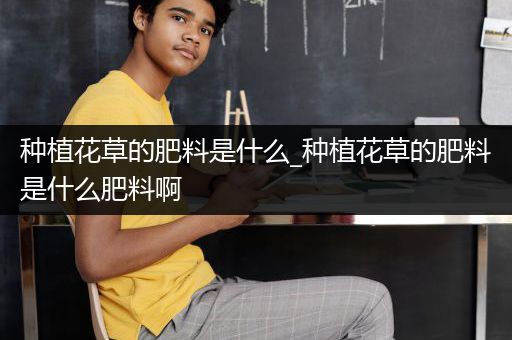 种植花草的肥料是什么_种植花草的肥料是什么肥料啊