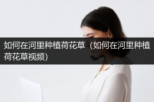 如何在河里种植荷花草（如何在河里种植荷花草视频）