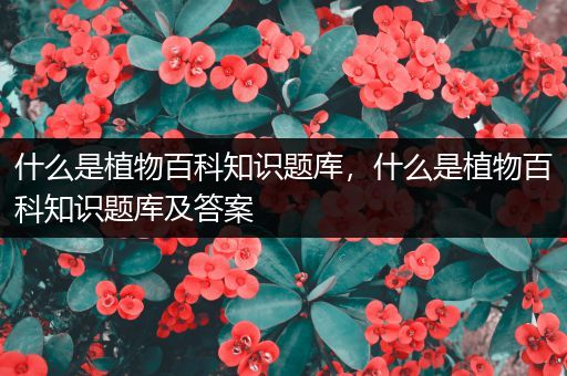 什么是植物百科知识题库，什么是植物百科知识题库及答案
