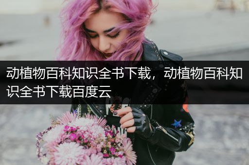 动植物百科知识全书下载，动植物百科知识全书下载百度云