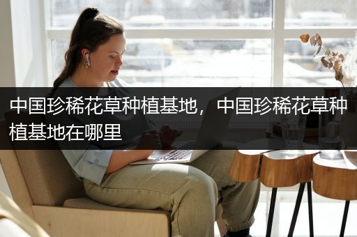 中国珍稀花草种植基地，中国珍稀花草种植基地在哪里