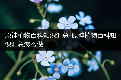 原神植物百科知识汇总-原神植物百科知识汇总怎么做