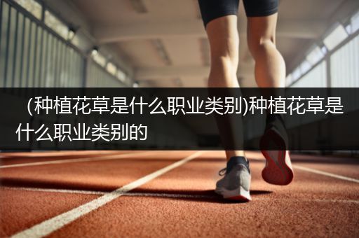 （种植花草是什么职业类别)种植花草是什么职业类别的