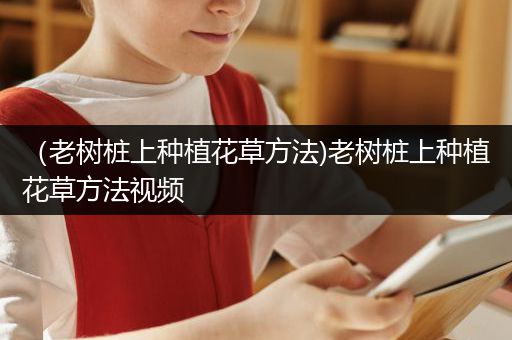 （老树桩上种植花草方法)老树桩上种植花草方法视频