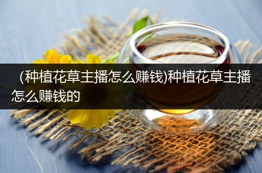 （种植花草主播怎么赚钱)种植花草主播怎么赚钱的