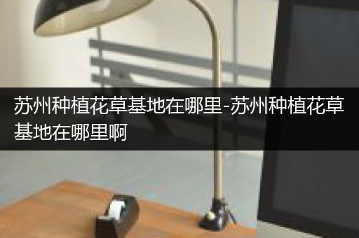 苏州种植花草基地在哪里-苏州种植花草基地在哪里啊