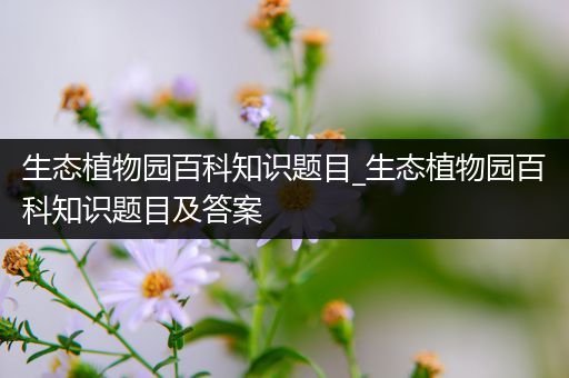 生态植物园百科知识题目_生态植物园百科知识题目及答案