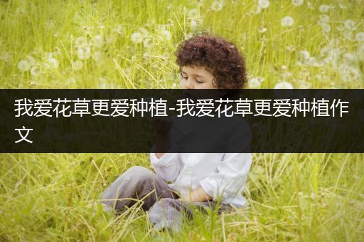 我爱花草更爱种植-我爱花草更爱种植作文