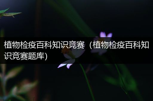植物检疫百科知识竞赛（植物检疫百科知识竞赛题库）