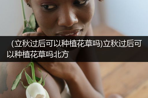 （立秋过后可以种植花草吗)立秋过后可以种植花草吗北方