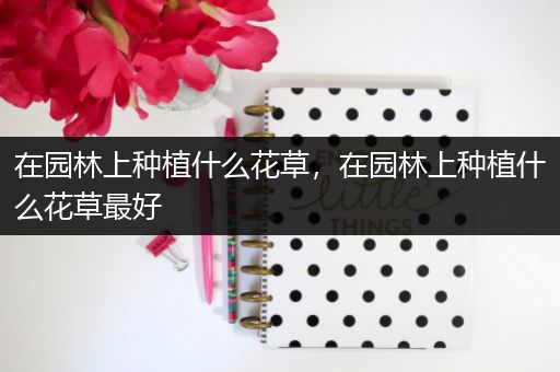 在园林上种植什么花草，在园林上种植什么花草最好