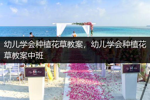 幼儿学会种植花草教案，幼儿学会种植花草教案中班