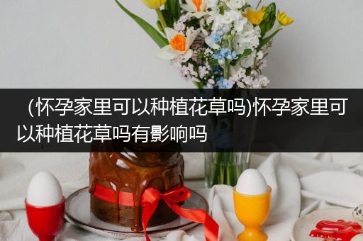 （怀孕家里可以种植花草吗)怀孕家里可以种植花草吗有影响吗