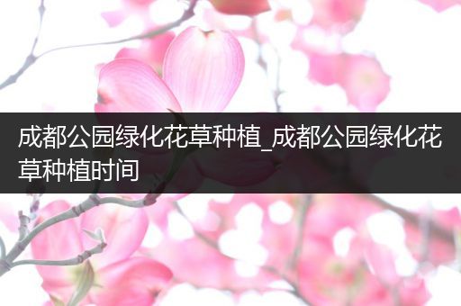 成都公园绿化花草种植_成都公园绿化花草种植时间