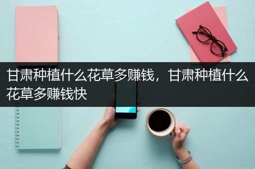 甘肃种植什么花草多赚钱，甘肃种植什么花草多赚钱快