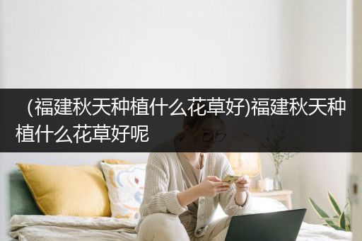 （福建秋天种植什么花草好)福建秋天种植什么花草好呢