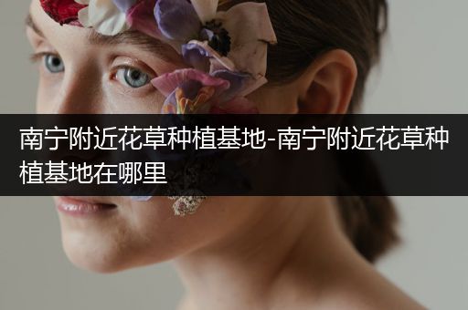 南宁附近花草种植基地-南宁附近花草种植基地在哪里