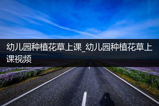 幼儿园种植花草上课_幼儿园种植花草上课视频