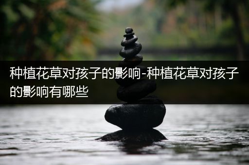 种植花草对孩子的影响-种植花草对孩子的影响有哪些