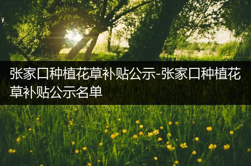 张家口种植花草补贴公示-张家口种植花草补贴公示名单