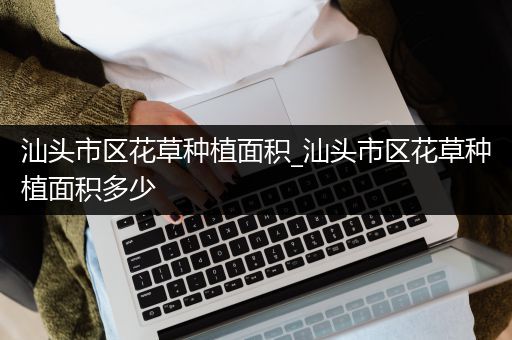 汕头市区花草种植面积_汕头市区花草种植面积多少