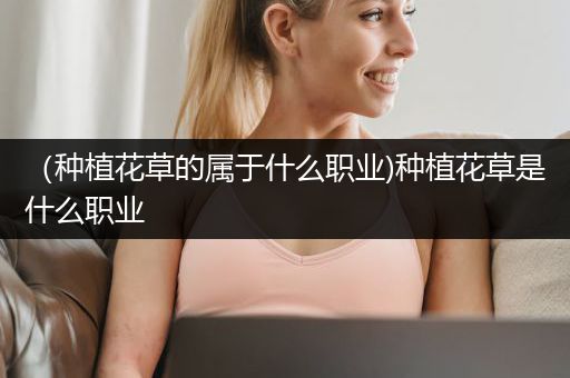 （种植花草的属于什么职业)种植花草是什么职业