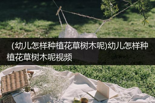 （幼儿怎样种植花草树木呢)幼儿怎样种植花草树木呢视频
