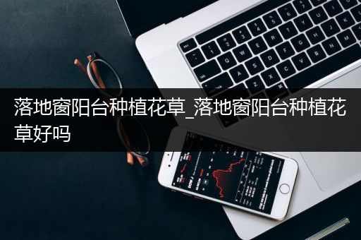 落地窗阳台种植花草_落地窗阳台种植花草好吗