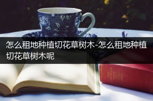 怎么租地种植切花草树木-怎么租地种植切花草树木呢