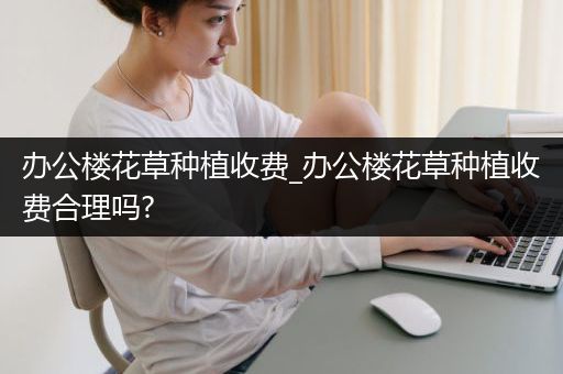 办公楼花草种植收费_办公楼花草种植收费合理吗?