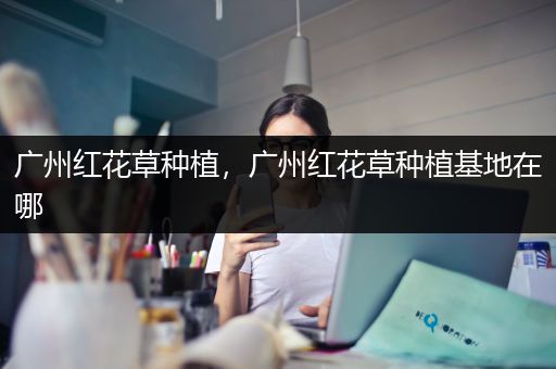 广州红花草种植，广州红花草种植基地在哪