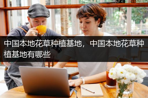 中国本地花草种植基地，中国本地花草种植基地有哪些