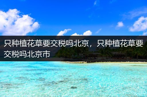 只种植花草要交税吗北京，只种植花草要交税吗北京市