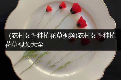 （农村女性种植花草视频)农村女性种植花草视频大全