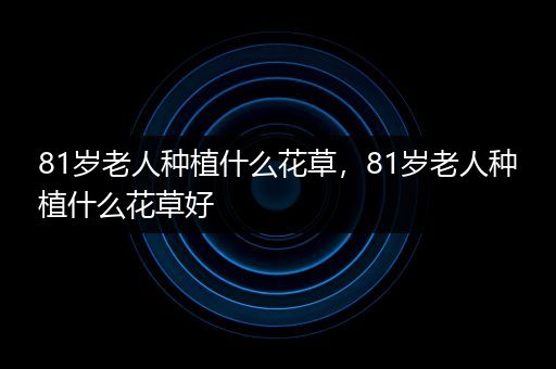 81岁老人种植什么花草，81岁老人种植什么花草好