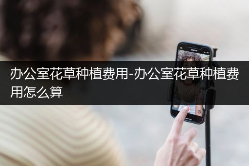 办公室花草种植费用-办公室花草种植费用怎么算