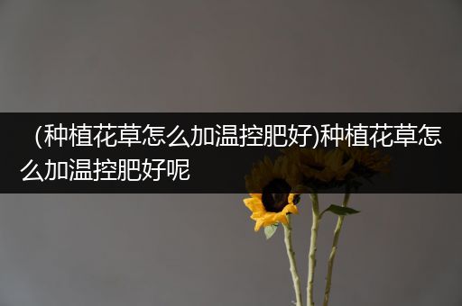 （种植花草怎么加温控肥好)种植花草怎么加温控肥好呢
