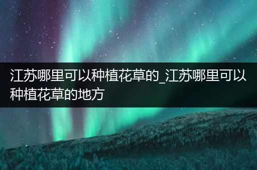 江苏哪里可以种植花草的_江苏哪里可以种植花草的地方