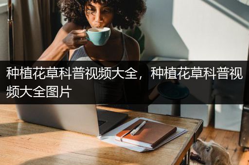 种植花草科普视频大全，种植花草科普视频大全图片