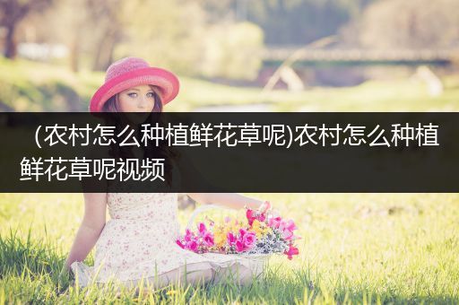 （农村怎么种植鲜花草呢)农村怎么种植鲜花草呢视频