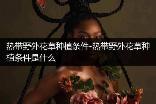 热带野外花草种植条件-热带野外花草种植条件是什么