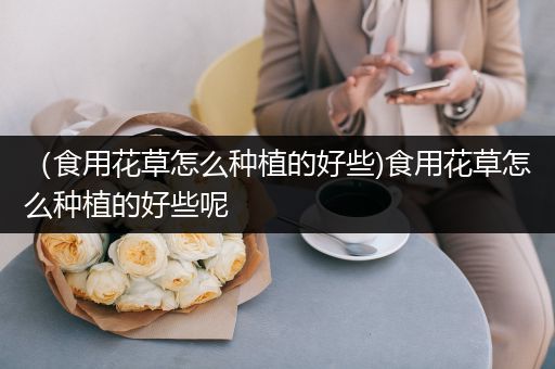 （食用花草怎么种植的好些)食用花草怎么种植的好些呢