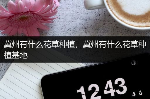 冀州有什么花草种植，冀州有什么花草种植基地