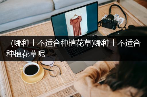 （哪种土不适合种植花草)哪种土不适合种植花草呢