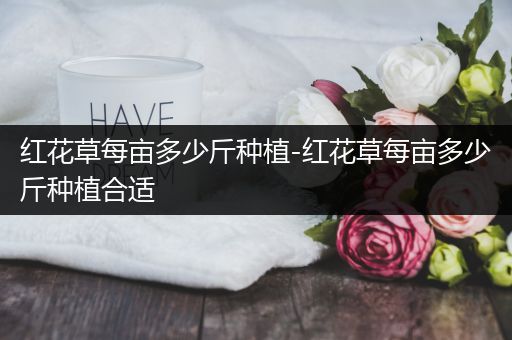 红花草每亩多少斤种植-红花草每亩多少斤种植合适