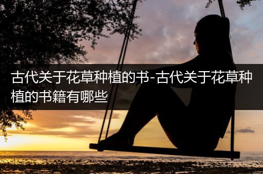古代关于花草种植的书-古代关于花草种植的书籍有哪些