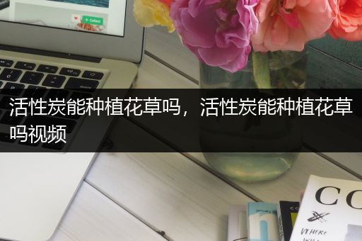 活性炭能种植花草吗，活性炭能种植花草吗视频